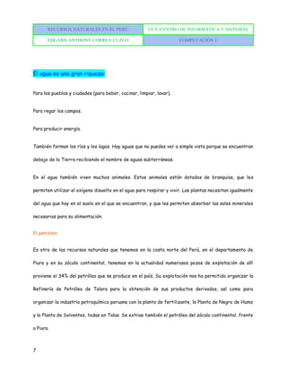 RECURSOS NATURALES EN EL PERÚ UCV-CENTRO DE INFORMÁTICA Y SISTEMAS
EDGARD ANTHONY CORREA CUZCO COMPUTACIÓN 1
7
El agua es una gran riqueza:
Para los pueblos y ciudades (para beber, cocinar, limpiar, lavar).
Para regar los campos.
Para producir energía.
También forman los ríos y los lagos. Hay aguas que no puedes ver a simple vista porque se encuentran
debajo de la Tierra recibiendo el nombre de aguas subterráneas.
En el agua también viven muchos animales. Estos animales están dotados de branquias, que les
permiten utilizar el oxígeno disuelto en el agua para respirar y vivir. Las plantas necesitan igualmente
del agua que hay en el suelo en el que se encuentran, y que les permiten absorber las sales minerales
necesarias para su alimentación.
El petróleo
Es otro de los recursos naturales que tenemos en la costa norte del Perú, en el departamento de
Piura y en su zócalo continental, tenemos en la actualidad numerosos pozos de explotación de allí
proviene el 34% del petróleo que se produce en el país. Su explotación nos ha permitido organizar la
Refinería de Petróleo de Talara para la obtención de sus productos derivados, así como para
organizar la industria petroquímica peruana con la planta de fertilizante, la Planta de Negro de Humo
y la Planta de Solventes, todas en Talas. Se extrae también el petróleo del zócalo continental, frente
a Piura.
 