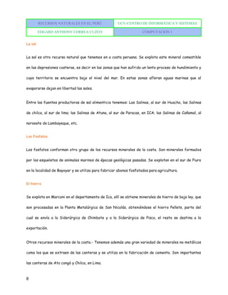 RECURSOS NATURALES EN EL PERÚ UCV-CENTRO DE INFORMÁTICA Y SISTEMAS
EDGARD ANTHONY CORREA CUZCO COMPUTACIÓN 1
8
La sal
La sal es otro recurso natural que tenemos en a costa peruana. Se explota este mineral comestible
en las depresiones costeras, es decir en las zonas que han sufrido un lento proceso de hundimiento y
cuyo territorio se encuentra bajo el nivel del mar. En estas zonas afloran aguas marinas que al
evaporarse dejan en libertad las sales.
Entre las fuentes productoras de sal alimenticia tenemos: Las Salinas, al sur de Huacho, las Salinas
de chilca, al sur de lima; las Salinas de Atuna, al sur de Paracas, en ICA; las Salinas de Cañamal, al
noroeste de Lambayeque, etc.
Los Fosfatos
Los fosfatos conforman otro grupo de los recursos minerales de la costa. Son minerales formados
por los esqueletos de animales marinos de épocas geológicas pasadas. Se explotan en el sur de Piura
en la localidad de Bayoyar y se utiliza para fabricar abonos fosfatados para agricultura.
El hierro
Se explota en Marconi en el departamento de Ica, allí se obtiene minerales de hierro de baja ley, que
son procesadas en la Planta Metalúrgica de San Nicolás, obteniéndose el hierro Pellets, parte del
cual se envía a la Siderúrgica de Chimbote y a la Siderúrgica de Pisco, el resto se destina a la
exportación.
Otros recursos minerales de la costa.- Tenemos además una gran variedad de minerales no metálicos
como los que se extraen de las canteras y se utiliza en la fabricación de cemento. Son importantes
las canteras de Ato congó y Chilca, en Lima.
 