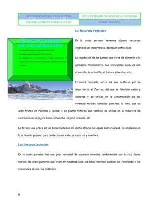 RECURSOS NATURALES EN EL PERÚ UCV-CENTRO DE INFORMÁTICA Y SISTEMAS
EDGARD ANTHONY CORREA CUZCO COMPUTACIÓN 1
9
Los Recursos Vegetales
En la costa peruana tenemos algunos recursos
vegetales de importancia, destacan entre ellos:
La vegetación de las Lomas, que sirve de alimento a la
ganadería trashumante. Sus principales especies son
el maicillo, la cebadilla, el tabaco silvestre, etc.
El monte ribereño, entre los que destacan por su
importancia: el Carrizo, del que se fabrican estas y
canastas y se utiliza en la construcción de las
viviendas rurales llamadas quinchas; la tara, que da
unos frutos en racimos y vainas, y es planta tintórea que también se utiliza en la industria de
curtiembres: el pájaro bobo, el boliche, el paté, el molle, etc.
La totora, que crece en las zonas húmedas allí donde afloran las aguas subterráneas. Es empleada en
la artesanía popular para confeccionar esteras canastas y muebles.
Los Recursos Animales
En la costa peruana hay una gran variedad de recursos animales conformados por la rica fauna
marina, las aves guaneras que viven en nuestras islas, los lobos marinos pueblan los farallones y los
camarones de los ríos costeños.
 