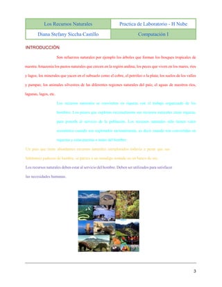 Los Recursos Naturales Practica de Laboratorio - H Nube
Diana Stefany Siccha Castillo Computación I
3
INTRODUCCIÓN
Son refuerzos naturales por ejemplo los árboles que forman los bosques tropicales de
nuestra Amazonía los pastos naturales que crecen en la región andina; los peces que viven en los mares, ríos
y lagos; los minerales que yacen en el subsuelo como el cobre, el petróleo o la plata; los suelos de los valles
y pampas; los animales silvestres de las diferentes regiones naturales del país; el aguas de nuestros ríos,
lagunas, lagos, etc.
Los recursos naturales se convierten en riqueza con el trabajo organizado de los
hombres. Los países que explotan racionalmente sus recursos naturales crean riqueza,
para ponerla al servicio de la población. Los recursos naturales sólo tienen valor
económico cuando son explotados racionalmente, es decir cuando son convertidas en
riquezas y estas puestas a mano del hombre.
Un país que tiene abundantes recursos naturales inexplorados todavía a pesar que sus
habitantes padecen de hambre, se parece a un mendigo sentado en un banco de oro.
Los recursos naturales deben estar al servicio del hombre. Deben ser utilizados para satisfacer
las necesidades humanas.
 