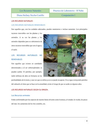 Los Recursos Naturales Practica de Laboratorio - H Nube
Diana Stefany Siccha Castillo Computación I
4
LOS RECURSOS NATURALES
LOS RECURSOS NATURALES RENOVABLES
Son aquellos que, con los cuidados adecuados, pueden mantenerse e incluso aumentar. Los principales
recursos renovables son las plantas y los
animales. A su vez las plantas y los
animales dependen para su subsistencia de
otros recursos renovables que son el agua y
el suelo.
LOS RECURSOS NATURALES NO
RENOVABLES
Son aquellos que existen en cantidades
determinadas y al ser sobreexplotados se
pueden acabar. El petróleo, por ejemplo,
tardo millones de años en formarse en las
profundidades de la tierra, y una vez que se utiliza ya no se puede recuperar. Si se sigue extrayendo petróleo
del subsuelo al ritmo que se hace en la actualidad, existe el riesgo de que se acabe en algunos años.
LOS RECURSOS NATURALES SEGÚN SU ORIGEN.
Los Recursos animales
Están conformados por las especies de nuestra fauna silvestre como la taruca, el venado, la vicuña, los peces
del mar, los camarones de los ríos costeños, etc.
 
