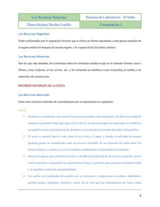 Los Recursos Naturales Practica de Laboratorio - H Nube
Diana Stefany Siccha Castillo Computación I
5
Los Recursos Vegetales
Están conformados por la vegetación silvestre que se ofrece en forma espontánea, como pastos naturales de
la región andina los bosques de nuestra región, o la vegetación de las lomas costeras.
Los Recursos Minerales
Son los que más abundan, los conforman todos los minerales metálicos que en el subsuelo forman vetas o
filones, como el plomo, el oro, el zinc. etc., y los minerales no metálicos como el petróleo, el carbón y los
materiales de construcción.
RECURSOS NATURALES DE LA COSTA
Los Recursos Minerales
Entre estos recursos minerales de costa destacan por su importancia los siguientes:
Suelos
1. El suelo es considerado como uno de los recursos naturales más importantes, de ahí la necesidad de
mantener su productividad, para que a través de él y las prácticas agrícolas adecuadas se establezca
un equilibrio entre la producción de alimentos y el acelerado incremento del índice demográfico.
2. El suelo es esencial para la vida, como lo es el aire y el agua, y cuando es utilizado de manera
prudente puede ser considerado como un recurso renovable. Es un elemento de enlace entre los
factores bióticos y abióticos y se le considera un hábitat para el desarrollo de las plantas.
3. Gracias al soporte que constituye el suelo es posible la producción de los recursos naturales, por lo
cual es necesario comprender las características físicas y químicas para propiciar la productividad
y el equilibrio ambiental (sustentabilidad).
4. Los suelos son clasificados de acuerdo con su estructura y composición en órdenes, subórdenes,
grandes grupos, subgrupos, familias y series. Se ha visto que las características del suelo varían
 