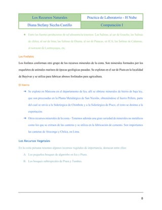 Los Recursos Naturales Practica de Laboratorio - H Nube
Diana Stefany Siccha Castillo Computación I
8
★ Entre las fuentes productoras de sal alimenticia tenemos: Las Salinas, al sur de Guacho, las Salinas
de chilca, al sur de lima; las Salinas de Otuma, al sur de Paracas, en ICA; las Salinas de Cañamac,
al noroeste de Lambayeque, etc.
Los Fosfatos
Los fosfatos conforman otro grupo de los recursos minerales de la costa. Son minerales formados por los
esqueletos de animales marinos de épocas geológicas pasadas. Se explotan en el sur de Piura en la localidad
de Bayóvar y se utiliza para fabricar abonos fosfatados para agricultura.
El hierro
➔ Se explota en Marcona en el departamento de Ica, allí se obtiene minerales de hierro de baja ley,
que son procesadas en la Planta Metalúrgica de San Nicolás, obteniéndose el hierro Pellets, parte
del cual se envía a la Siderúrgica de Chimbote y a la Siderúrgica de Pisco, el resto se destina a la
exportación.
➔ Otros recursos minerales de la costa.- Tenemos además una gran variedad de minerales no metálicos
como los que se extraen de las canteras y se utiliza en la fabricación de cemento. Son importantes
las canteras de Atocongo y Chilca, en Lima.
Los Recursos Vegetales
En la costa peruana tenemos algunos recursos vegetales de importancia, destacan entre ellos:
A. Los pequeños bosques de algarrobo en Ica y Piura.
B. Los bosques subtropicales de Piura y Tumbes.
 