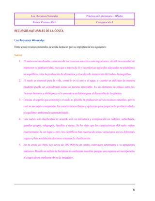 Los Recursos Naturales Práctica de Laboratorio - HNube
Roiser Ventura Abril Computación I
5
RECURSOS NATURALES DE LA COSTA
Los Recursos Minerales
Entre estos recursos minerales de costa destacan por su importancia los siguientes:
Suelos
1. El suelo es considerado como uno de los recursos naturales más importantes, de ahí la necesidad de
mantener su productividad, para que a través de él y las prácticas agrícolas adecuadas se establezca
un equilibrio entre la producción de alimentos y el acelerado incremento del índice demográfico.
2. El suelo es esencial para la vida, como lo es el aire y el agua, y cuando es utilizado de manera
prudente puede ser considerado como un recurso renovable. Es un elemento de enlace entre los
factores bióticos y abióticos y se le considera un hábitat para el desarrollo de las plantas.
3. Gracias al soporte que constituye el suelo es posible la producción de los recursos naturales, por lo
cual es necesario comprender las características físicas y químicas para propiciar la productividad y
el equilibrio ambiental (sustentabilidad).
4. Los suelos son clasificados de acuerdo con su estructura y composición en órdenes, subórdenes,
grandes grupos, subgrupos, familias y series. Se ha visto que las características del suelo varían
enormemente de un lugar a otro; los científicos han reconocido estas variaciones en los diferentes
lugares y han establecido distintos sistemas de clasificación.
5. En la costa del Perú hay cerca de 700 000 ha de suelos cultivados destinados a la agricultura
intensiva. Más de un millón de hectáreas lo conforman nuestras pampas que esperan ser incorporadas
a la agricultura mediante obras de irrigación.
 