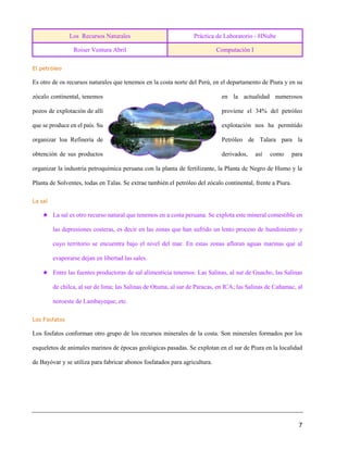 Los Recursos Naturales Práctica de Laboratorio - HNube
Roiser Ventura Abril Computación I
7
El petróleo
Es otro de os recursos naturales que tenemos en la costa norte del Perú, en el departamento de Piura y en su
zócalo continental, tenemos en la actualidad numerosos
pozos de explotación de allí proviene el 34% del petróleo
que se produce en el país. Su explotación nos ha permitido
organizar loa Refinería de Petróleo de Talara para la
obtención de sus productos derivados, así como para
organizar la industria petroquímica peruana con la planta de fertilizante, la Planta de Negro de Humo y la
Planta de Solventes, todas en Talas. Se extrae también el petróleo del zócalo continental, frente a Piura.
La sal
★ La sal es otro recurso natural que tenemos en a costa peruana. Se explota este mineral comestible en
las depresiones costeras, es decir en las zonas que han sufrido un lento proceso de hundimiento y
cuyo territorio se encuentra bajo el nivel del mar. En estas zonas afloran aguas marinas que al
evaporarse dejan en libertad las sales.
★ Entre las fuentes productoras de sal alimenticia tenemos: Las Salinas, al sur de Guacho, las Salinas
de chilca, al sur de lima; las Salinas de Otuma, al sur de Paracas, en ICA; las Salinas de Cañamac, al
noroeste de Lambayeque, etc.
Los Fosfatos
Los fosfatos conforman otro grupo de los recursos minerales de la costa. Son minerales formados por los
esqueletos de animales marinos de épocas geológicas pasadas. Se explotan en el sur de Piura en la localidad
de Bayóvar y se utiliza para fabricar abonos fosfatados para agricultura.
 