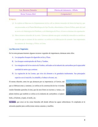 Los Recursos Naturales Práctica de Laboratorio - HNube
Roiser Ventura Abril Computación I
8
El hierro
❏ Se explota en Marcona en el departamento de Ica, allí se obtiene minerales de hierro de baja ley, que
son procesadas en la Planta Metalúrgica de San Nicolás, obteniéndose el hierro Pellets, parte del cual
se envía a la Siderúrgica de Chimbote y a la Siderúrgica de Pisco, el resto se destina a la exportación.
❏ Otros recursos minerales de la costa.- Tenemos además una gran variedad de minerales no metálicos
como los que se extraen de las canteras y se utiliza en la fabricación de cemento. Son importantes
las canteras de Atocongo y Chilca, en Lima.
Los Recursos Vegetales
En la costa peruana tenemos algunos recursos vegetales de importancia, destacan entre ellos:
A. Los pequeños bosques de algarrobo en Ica y Piura.
B. Los bosques semitropicales de Piura y Tumbes.
C. Los manglares de lis los esteros de Tumbes, utilizados en la industria de curtiembres por la apreciable
cantidad de tanino que contiene.
D. La vegetación de las Lomas, que sirve de alimento a la ganadería trashumante. Sus principales
especies son el maicillo, la cebadilla, el tabaco silvestre, etc.
El monte ribereño, entre los que destacan por su importancia: el Carrizo, del
que se fabrican estas y canastas y se utiliza en la construcción de las viviendas
rurales llamadas quinchas; la tara, que da unos frutos en racimos y vainas, y es
planta tintórea que también se utiliza en la industria de curtiembres: el pájaro
bobo, el boliche, el paté, el molle, etc.
La totora, que crece en las zonas húmedas allí donde afloran las aguas subterráneas. Es empleada en la
artesanía popular para confeccionar esteras canastas y muebles.
 