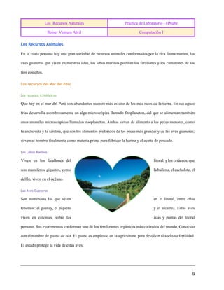 Los Recursos Naturales Práctica de Laboratorio - HNube
Roiser Ventura Abril Computación I
9
Los Recursos Animales
En la costa peruana hay una gran variedad de recursos animales conformados por la rica fauna marina, las
aves guaneras que viven en nuestras islas, los lobos marinos pueblan los farallones y los camarones de los
ríos costeños.
Los recursos del Mar del Perú
Los recursos ictiológicos
Que hay en el mar del Perú son abundantes nuestro más es uno de los más ricos de la tierra. En sus aguas
frías desarrolla asombrosamente un alga microscópica llamado fitoplancton, del que se alimentan también
unos animales microscópicos llamados zooplancton. Ambos sirven de alimento a los peces menores, como
la anchoveta y la sardina, que son los alimentos preferidos de los peces más grandes y de las aves guaneras;
sirven al hombre finalmente como materia prima para fabricar la harina y el aceite de pescado.
Los Lobos Marinos
Viven en los farallones del litoral; y los cetáceos, que
son mamíferos gigantes, como la ballena, el cachalote, el
delfín, viven en el océano.
Las Aves Guaneras
Son numerosas las que viven en el litoral, entre ellas
tenemos: el guanay, el piquero y el alcatraz. Estas aves
viven en colonias, sobre las islas y puntas del litoral
peruano. Sus excrementos conforman uno de los fertilizantes orgánicos más cotizados del mundo. Conocido
con el nombre de guano de isla. El guano es empleado en la agricultura, para devolver al suelo su fertilidad.
El estado protege la vida de estas aves.
 