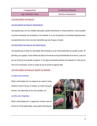 Computación I Los Recursos Naturales
Ing. Lidia Ruiz Valera Práctica Laboratorio
4
LOS RECURSOS NATURALES
LOS RECURSOS NATURALES RENOVABLES
Son aquellos que, con los cuidados adecuados, pueden mantenerse e incluso aumentar. Los principales
recursos renovables son las plantas y los animales. A su vez las plantas y los animales dependen para
su subsistencia de otros recursos renovables que son el agua y el suelo.
LOS RECURSOS NATURALES NO RENOVABLES
Son aquellos que existen en cantidades determinadas y al ser sobreexplotados se pueden acabar. El
petróleo, por ejemplo, tardo millones de años en formarse en las profundidades de la tierra, y una vez
que se utiliza ya no se puede recuperar. Si se sigue extrayendo petróleo del subsuelo al ritmo que se
hace en la actualidad, existe el riesgo de que se acabe en algunos años.
LOS RECURSOS NATURALES SEGÚN SU ORIGEN.
Los Recursos animales
Están conformados por las especies de nuestra fauna
silvestre como la taruca, el venado, la vicuña, los peces
del mar, los camarones de los ríos costeños, etc.
Los Recursos Vegetales
Están conformados por la vegetación silvestre que se
ofrece en forma espontánea, como pastos naturales de
 