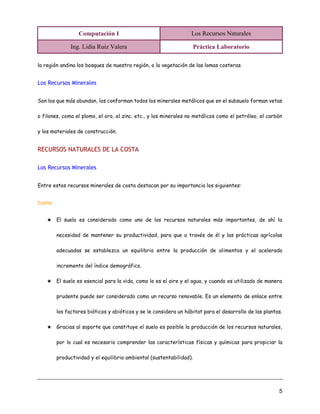 Computación I Los Recursos Naturales
Ing. Lidia Ruiz Valera Práctica Laboratorio
5
la región andina los bosques de nuestra región, o la vegetación de las lomas costeras.
Los Recursos Minerales
Son los que más abundan, los conforman todos los minerales metálicos que en el subsuelo forman vetas
o filones, como el plomo, el oro, el zinc. etc., y los minerales no metálicos como el petróleo, el carbón
y los materiales de construcción.
RECURSOS NATURALES DE LA COSTA
Los Recursos Minerales
Entre estos recursos minerales de costa destacan por su importancia los siguientes:
Suelos
★ El suelo es considerado como uno de los recursos naturales más importantes, de ahí la
necesidad de mantener su productividad, para que a través de él y las prácticas agrícolas
adecuadas se establezca un equilibrio entre la producción de alimentos y el acelerado
incremento del índice demográfico.
★ El suelo es esencial para la vida, como lo es el aire y el agua, y cuando es utilizado de manera
prudente puede ser considerado como un recurso renovable. Es un elemento de enlace entre
los factores bióticos y abióticos y se le considera un hábitat para el desarrollo de las plantas.
★ Gracias al soporte que constituye el suelo es posible la producción de los recursos naturales,
por lo cual es necesario comprender las características físicas y químicas para propiciar la
productividad y el equilibrio ambiental (sustentabilidad).
 