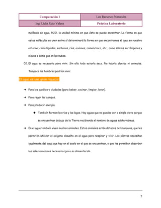 Computación I Los Recursos Naturales
Ing. Lidia Ruiz Valera Práctica Laboratorio
7
molécula de agua, H2O, la unidad mínima en que ésta se puede encontrar. La forma en que
estas moléculas se unen entre sí determinará la forma en que encontramos el agua en nuestro
entorno; como líquidos, en lluvias, ríos, océanos, camanchaca, etc., como sólidos en témpanos y
nieves o como gas en las nubes.
02. El agua es necesaria para vivir. Sin ella todo estaría seco. No habría plantas ni animales.
Tampoco los hombres podrían vivir.
El agua es una gran riqueza:
➔ Para los pueblos y ciudades (para beber, cocinar, limpiar, lavar).
➔ Para regar los campos.
➔ Para producir energía.
◆ También forman los ríos y los lagos. Hay aguas que no puedes ver a simple vista porque
se encuentran debajo de la Tierra recibiendo el nombre de aguas subterráneas.
➔ En el agua también viven muchos animales. Estos animales están dotados de branquias, que les
permiten utilizar el oxígeno disuelto en el agua para respirar y vivir. Las plantas necesitan
igualmente del agua que hay en el suelo en el que se encuentran, y que les permiten absorber
las sales minerales necesarias para su alimentación.
 
