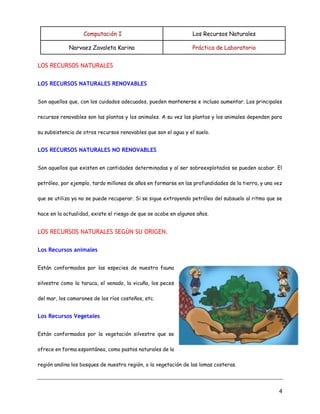 Computación I Los Recursos Naturales
Narvaez Zavaleta Karina Práctica de Laboratorio
4
LOS RECURSOS NATURALES
LOS RECURSOS NATURALES RENOVABLES
Son aquellos que, con los cuidados adecuados, pueden mantenerse e incluso aumentar. Los principales
recursos renovables son las plantas y los animales. A su vez las plantas y los animales dependen para
su subsistencia de otros recursos renovables que son el agua y el suelo.
LOS RECURSOS NATURALES NO RENOVABLES
Son aquellos que existen en cantidades determinadas y al ser sobreexplotados se pueden acabar. El
petróleo, por ejemplo, tardo millones de años en formarse en las profundidades de la tierra, y una vez
que se utiliza ya no se puede recuperar. Si se sigue extrayendo petróleo del subsuelo al ritmo que se
hace en la actualidad, existe el riesgo de que se acabe en algunos años.
LOS RECURSOS NATURALES SEGÚN SU ORIGEN.
Los Recursos animales
Están conformados por las especies de nuestra fauna
silvestre como la taruca, el venado, la vicuña, los peces
del mar, los camarones de los ríos costeños, etc.
Los Recursos Vegetales
Están conformados por la vegetación silvestre que se
ofrece en forma espontánea, como pastos naturales de la
región andina los bosques de nuestra región, o la vegetación de las lomas costeras.
 