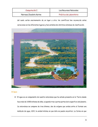 Computación I Los Recursos Naturales
Narvaez Zavaleta Karina Práctica de Laboratorio
6
del suelo varían enormemente de un lugar a otro; los científicos han reconocido estas
variaciones en los diferentes lugares y han establecido distintos sistemas de clasificación.
El Agua
❖ El agua es un componente de nuestra naturaleza que ha estado presente en la Tierra desde
hace más de 3.000 millones de años, ocupando tres cuartas partes de la superficie del planeta.
Su naturaleza se compone de tres átomos, dos de oxígeno que unidos entre sí forman una
molécula de agua, H2O, la unidad mínima en que ésta se puede encontrar. La forma en que
 