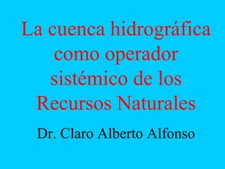 La cuenca hidrográfica
como operador
sistémico de los
Recursos Naturales
Dr. Claro Alberto Alfonso
 