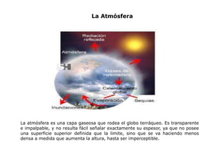 La atmósfera es una capa gaseosa que rodea el globo terráqueo. Es transparente
e impalpable, y no resulta fácil señalar exactamente su espesor, ya que no posee
una superficie superior definida que la limite, sino que se va haciendo menos
densa a medida que aumenta la altura, hasta ser imperceptible.
La Atmósfera
 