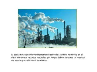 La contaminación influye directamente sobre la salud del hombre y en el
deterioro de sus recursos naturales, por lo que deben aplicarse las medidas
necesarias para disminuir los efectos.
 