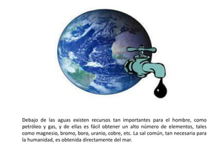 Debajo de las aguas existen recursos tan importantes para el hombre, como
petróleo y gas, y de ellas es fácil obtener un alto número de elementos, tales
como magnesio, bromo, boro, uranio, cobre, etc. La sal común, tan necesaria para
la humanidad, es obtenida directamente del mar.
 