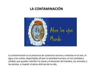 LA CONTAMINACIÓN
La contaminación es la presencia de sustancias nocivas y molestas en el aire, el
agua y los suelos, depositadas allí por la actividad humana, en tal cantidad y
calidad, que pueden interferir la salud y el bienestar del hombre, los animales y
las plantas, o impedir el pleno disfrute de la vida.
 