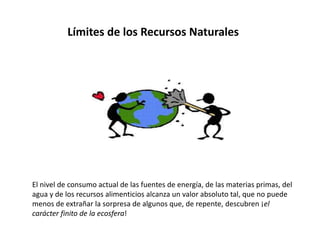 Límites de los Recursos Naturales
El nivel de consumo actual de las fuentes de energía, de las materias primas, del
agua y de los recursos alimenticios alcanza un valor absoluto tal, que no puede
menos de extrañar la sorpresa de algunos que, de repente, descubren ¡el
carácter finito de la ecosfera!
 