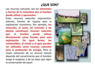 Los recursos naturales son los elementos
y fuerzas de la naturaleza que el hombre
puede utilizar y aprovechar.
Estos recursos naturales representan,
además, fuentes de riqueza para la
explotación económica. Por ejemplo, los
minerales, el suelo, los animales y las
plantas constituyen recursos naturales
que el hombre puede utilizar
directamente como fuentes para esta
explotación. De igual forma, los
combustibles, el viento y el agua pueden
ser utilizados como recursos naturales
para la producción de energía. Pero la
mejor utilización de un recurso natural
depende del conocimiento que el hombre
tenga al respecto, y de las leyes que rigen
la conservación de aquel.
¿QUE SON?
 