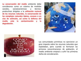 Las comunidades primitivas no ejercieron un
gran impacto sobre los recursos naturales que
explotaban, pero cuando se formaron las
primeras concentraciones de población, el
medio ambiente empezó a sufrir los primeros
daños de consideración.
La conservación del medio ambiente debe
considerarse como un sistema de medidas
sociales, socioeconómicas y técnico-
productivas dirigidas a la utilización racional
de los recursos naturales, la conservación de
los complejos naturales típicos, escasos o en
vías de extinción, así como la defensa del
medio ante la contaminación y la
degradación.
 