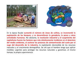 En la época feudal aumentó el número de áreas de cultivo, se incrementó la
explotación de los bosques, y se desarrollaron la ganadería, la pesca y otras
actividades humanas. No obstante, la revolución industrial y el surgimiento del
capitalismo fueron los factores que más drásticamente incidieron en el deterioro
del medio ambiente, al acelerar los procesos de contaminación del suelo por el
auge del desarrollo de la industria, la explotación desmedida de los recursos
naturales y el crecimiento demográfico. De ahí que el hombre tenga que aplicar
medidas urgentes para proteger los recursos naturales y garantizar, al mismo
tiempo, la propia supervivencia.
 