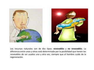 Los recursos naturales son de dos tipos: renovables y no renovables. La
diferencia entre unos y otros está determinada por la posibilidad que tienen los
renovables de ser usados una y otra vez, siempre que el hombre cuide de la
regeneración.
 
