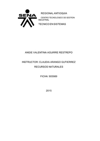 REGIONAL ANTIOQUIA
CENTRO TECNOLOGICO DE GESTION
INDUSTRIAL
TECNICO EN SISTEMAS
ANGIE VALENTINA AGUIRRE RESTREPO
INSTRUCTOR: CLAUDIA ARANGO GUTIERREZ
RECURSOS NATURALES
FICHA: 905989
2015
 