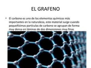 EL GRAFENO
• El carbono es uno de los elementos químicos más
importantes en la naturaleza, este material surge cuando
pequeñísimas partículas de carbono se agrupan de forma
muy densa en láminas de dos dimensiones muy finas
 