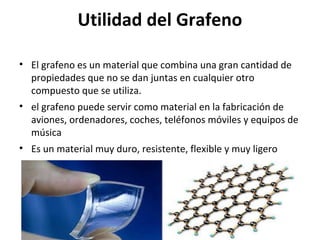 Utilidad del Grafeno
• El grafeno es un material que combina una gran cantidad de
propiedades que no se dan juntas en cualquier otro
compuesto que se utiliza.
• el grafeno puede servir como material en la fabricación de
aviones, ordenadores, coches, teléfonos móviles y equipos de
música
• Es un material muy duro, resistente, flexible y muy ligero
 