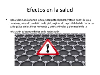 Efectos en la salud
• han examinado a fondo la toxicidad potencial del grafeno en las células
humanas, asiendo un daño en la piel, sugiriendo la posibilidad de hacer un
daño grave en los seres humanos y otros animales y por medio de la
inhalación causando daños en la respiración.
 