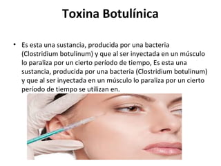 Toxina Botulínica
• Es esta una sustancia, producida por una bacteria
(Clostridium botulinum) y que al ser inyectada en un músculo
lo paraliza por un cierto período de tiempo, Es esta una
sustancia, producida por una bacteria (Clostridium botulinum)
y que al ser inyectada en un músculo lo paraliza por un cierto
período de tiempo se utilizan en.
 