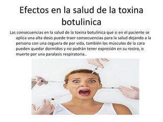 Efectos en la salud de la toxina
botulinica
Las consecuencias en la salud de la toxina botulínica que si en el paciente se
aplica una alta dosis puede traer consecuencias para la salud dejando a la
persona con una ceguera de por vida, también los músculos de la cara
pueden quedar dormidos y no podrán tener expresión en su rostro, o
muerte por una paralasis respiratoria..
 