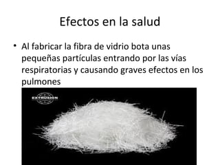 Efectos en la salud
• Al fabricar la fibra de vidrio bota unas
pequeñas partículas entrando por las vías
respiratorias y causando graves efectos en los
pulmones
 