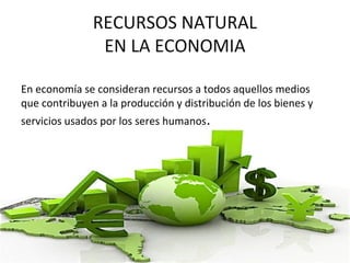 RECURSOS NATURAL
EN LA ECONOMIA
En economía se consideran recursos a todos aquellos medios
que contribuyen a la producción y distribución de los bienes y
servicios usados por los seres humanos.
 