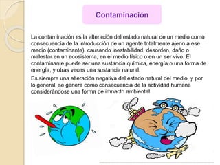 La contaminación es la alteración del estado natural de un medio como
consecuencia de la introducción de un agente totalmente ajeno a ese
medio (contaminante), causando inestabilidad, desorden, daño o
malestar en un ecosistema, en el medio físico o en un ser vivo. El
contaminante puede ser una sustancia química, energía o una forma de
energía, y otras veces una sustancia natural.
Es siempre una alteración negativa del estado natural del medio, y por
lo general, se genera como consecuencia de la actividad humana
considerándose una forma de impacto ambiental.
Contaminación
 