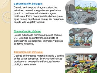 Contaminación del aire:
Se a la adición de elementos tóxicos como el
CO. Este tipo de contaminación afecta al
bienestar de las personas, animales y plantas
de forma negativa.
Contaminación del agua:
Cuando se incorpora al agua sustancias
extrañas como microorganismos, productos
químicos, residuos industriales o aguas
residuales. Estos contaminantes hacen que el
agua no sea beneficiosa para el ser humano ni
para la vida vegetal y animal.
Contaminación del suelo:
Cuando se introduce material extraño y dañino
en las capas terrestres. Estos contaminantes
producen un desequilibrio físico, químico y
biológico en el suelo.
 