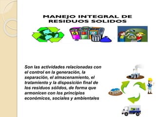 Son las actividades relacionadas con
el control en la generación, la
separación, el almacenamiento, el
tratamiento y la disposición final de
los residuos sólidos, de forma que
armonicen con los principios
económicos, sociales y ambientales
 