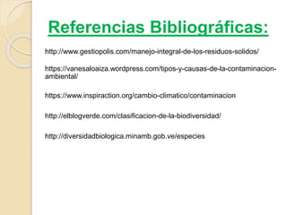 Referencias Bibliográficas:
http://www.gestiopolis.com/manejo-integral-de-los-residuos-solidos/
https://vanesaloaiza.wordpress.com/tipos-y-causas-de-la-contaminacion-
ambiental/
http://diversidadbiologica.minamb.gob.ve/especies
https://www.inspiraction.org/cambio-climatico/contaminacion
http://elblogverde.com/clasificacion-de-la-biodiversidad/
 