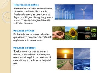 Recursos inagotables
También se le suelen conocer como
recursos continuos. Se trata de
fuentes de energías que nunca se
llegan a extinguir ni a agotar, y que a
la vez no causan ningún daño a la
actividad humana.
Recursos bióticos
Se trata de los recursos naturales
que vienen o proceden de materiales
orgánicos o de seres vivos.
Recursos abióticos
Son los recursos que se crean a
través de materiales no vivos y de
materiales inorgánicos, como es el
caso del agua, de la luz solar y del
aire.
 