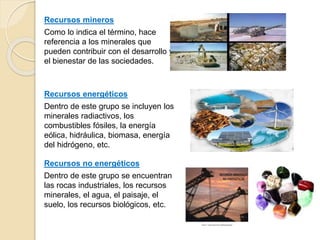 Recursos mineros
Como lo indica el término, hace
referencia a los minerales que
pueden contribuir con el desarrollo y
el bienestar de las sociedades.
Recursos no energéticos
Dentro de este grupo se encuentran
las rocas industriales, los recursos
minerales, el agua, el paisaje, el
suelo, los recursos biológicos, etc.
Recursos energéticos
Dentro de este grupo se incluyen los
minerales radiactivos, los
combustibles fósiles, la energía
eólica, hidráulica, biomasa, energía
del hidrógeno, etc.
 