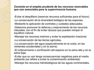 Consiste en el empleo prudente de los recursos renovables
que son esenciales para la supervivencia humana.
-Evitar el despilfarro (reservar recursos suficientes para el futuro).
-La conservación de la diversidad biológica de las especies.
-Mediante la aplicación de controles y cuidados adecuados.
-Debemos promover la defensa y mejoramiento de los recursos
naturales, con el fin de evitar abusos que puedan romper el
equilibrio natural.
-Manejar los recursos marinos y evitar la explotación irracional.
-La conservación de las tierras agrícolas.
-La conservación del agua (especialmente en la costa, en las
vertientes occidentales y en la sierra)
-El ordenamiento o zonificación del espacio en la selva alta y en la
selva baja.
-Evitar que su uso tenga consecuencias negativas para el medio
ambiente (se refiere a evitar la contaminación ambiental).
-Manejar los recursos hidrobiológicos de las aguas continentales.
 
