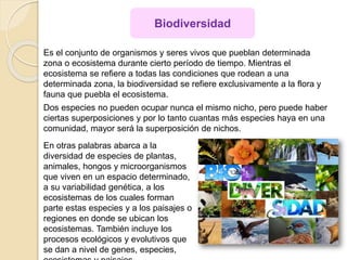 Es el conjunto de organismos y seres vivos que pueblan determinada
zona o ecosistema durante cierto período de tiempo. Mientras el
ecosistema se refiere a todas las condiciones que rodean a una
determinada zona, la biodiversidad se refiere exclusivamente a la flora y
fauna que puebla el ecosistema.
Dos especies no pueden ocupar nunca el mismo nicho, pero puede haber
ciertas superposiciones y por lo tanto cuantas más especies haya en una
comunidad, mayor será la superposición de nichos.
Biodiversidad
En otras palabras abarca a la
diversidad de especies de plantas,
animales, hongos y microorganismos
que viven en un espacio determinado,
a su variabilidad genética, a los
ecosistemas de los cuales forman
parte estas especies y a los paisajes o
regiones en donde se ubican los
ecosistemas. También incluye los
procesos ecológicos y evolutivos que
se dan a nivel de genes, especies,
 