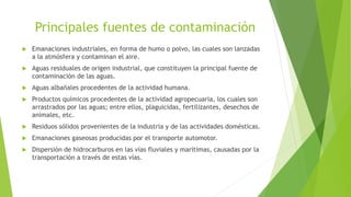 Principales fuentes de contaminación
 Emanaciones industriales, en forma de humo o polvo, las cuales son lanzadas
a la atmósfera y contaminan el aire.
 Aguas residuales de origen industrial, que constituyen la principal fuente de
contaminación de las aguas.
 Aguas albañales procedentes de la actividad humana.
 Productos químicos procedentes de la actividad agropecuaria, los cuales son
arrastrados por las aguas; entre ellos, plaguicidas, fertilizantes, desechos de
animales, etc.
 Residuos sólidos provenientes de la industria y de las actividades domésticas.
 Emanaciones gaseosas producidas por el transporte automotor.
 Dispersión de hidrocarburos en las vías fluviales y marítimas, causadas por la
transportación a través de estas vías.
 