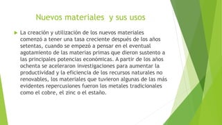 Nuevos materiales y sus usos
 La creación y utilización de los nuevos materiales
comenzó a tener una tasa creciente después de los años
setentas, cuando se empezó a pensar en el eventual
agotamiento de las materias primas que dieron sustento a
las principales potencias económicas. A partir de los años
ochenta se aceleraron investigaciones para aumentar la
productividad y la eficiencia de los recursos naturales no
renovables, los materiales que tuvieron algunas de las más
evidentes repercusiones fueron los metales tradicionales
como el cobre, el zinc o el estaño.
 
