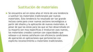 Sustitución de materiales
 Se encuentra así en estos años el inicio de una tendencia
a sustituir los materiales tradicionales por nuevos
materiales. Esta tendencia ha resultado ser tan grande
incluso como para crear nuevos sectores tecnológicos a
partir del diseño y la aplicación de nuevos materiales. A
pesar de que las áreas para las que se han desarrollado en
su mayoría son muy específicas e involucran usos nuevos,
los materiales creados cuentan con capacidades que
rebasan o al menos satisfacen con eficiencia condiciones
de operación en aplicaciones que pertenecían con
explicito reconocimiento a materiales tradicionales.
 