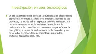 Investigación en usos tecnológicos
 En las investigaciones destaca la búsqueda de propiedades
específicas orientadas a lograr la eficiencia global de los
procesos, se incide así en aspectos como la resistencia a
las altas temperaturas, la resistencia mecánica, la
resistencia a la corrosión, así como una mayor eficiencia
energética, a la par de reducciones en la densidad y en
peso, o bien, capacidades conductoras ampliadas,
texturas, transparencia, etc.
 