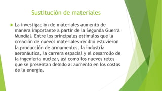 Sustitución de materiales
 La investigación de materiales aumentó de
manera importante a partir de la Segunda Guerra
Mundial. Entre los principales estímulos que la
creación de nuevos materiales recibió estuvieron
la producción de armamentos, la industria
aeronáutica, la carrera espacial y el desarrollo de
la ingeniería nuclear, así como los nuevos retos
que se presentan debido al aumento en los costos
de la energía.
 