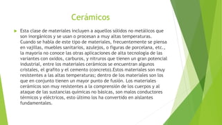 Cerámicos
 Esta clase de materiales incluyen a aquellos sólidos no metálicos que
son inorgánicos y se usan o procesan a muy altas temperaturas.
Cuando se habla de este tipo de materiales, frecuentemente se piensa
en vajillas, muebles sanitarios, azulejos, o figuras de porcelana, etc.,
la mayoría no conoce las otras aplicaciones de alta tecnología de las
variantes con oxidos, carburos, y nitruros que tienen un gran potencial
industrial, entre los materiales cerámicos se encuentran algunos
cristales, el grafito y el cemento (concreto).Estos materiales son muy
resistentes a las altas temperaturas; dentro de los materiales son los
que en conjunto tienen un mayor punto de fusión. Los materiales
cerámicos son muy resistentes a la comprensión de los cuerpos y al
ataque de las sustancias químicas no básicas, son malos conductores
térmicos y eléctricos, esto último los ha convertido en aislantes
fundamentales.
 