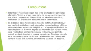 Compuestos
 Este tipo de materiales surgen más como un efecto que como algo
planeado. Tienen su origen como parte de los nuevos procesos; los
materiales compuestos a diferencia de las aleaciones metálicas,
mantienen las propiedades de los materiales combinados.
 En el caso de estos materiales un material es tomado como base, y
por medio de soldadura, electroformado o compactación se infiltran
otros materiales orgánicos o inorgánicos. Los ejemplos más claros de
estos están en las matrices de plástico reforzadas con fibra de vidrio,
cuyo resultado es un material liviano y resistente, que permitió
reducir a más de la mitad el peso de estructuras. Otro buen ejemplo
es el de los compuestos de fibra de carbono mezclada con metales
como el titanio o el aluminio, ampliamente usado en los deportes.
 