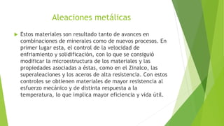 Aleaciones metálicas
 Estos materiales son resultado tanto de avances en
combinaciones de minerales como de nuevos procesos. En
primer lugar esta, el control de la velocidad de
enfriamiento y solidificación, con lo que se consiguió
modificar la microestructura de los materiales y las
propiedades asociadas a éstas, como en el Zinalco, las
superaleaciones y los aceros de alta resistencia. Con estos
controles se obtienen materiales de mayor resistencia al
esfuerzo mecánico y de distinta respuesta a la
temperatura, lo que implica mayor eficiencia y vida útil.
 